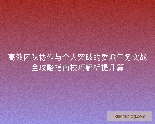 高效团队协作与个人突破的委派任务实战全攻略指南技巧解析提升篇