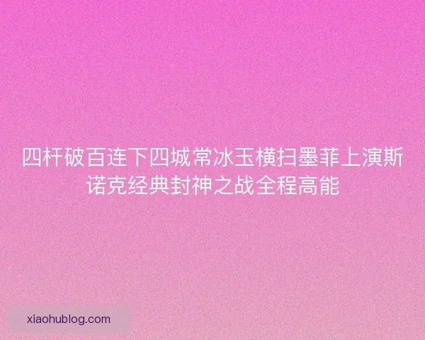 四杆破百连下四城常冰玉横扫墨菲上演斯诺克经典封神之战全程高能