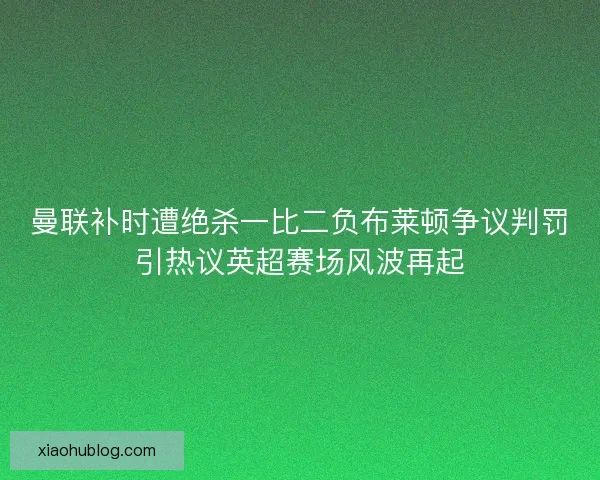 曼联补时遭绝杀一比二负布莱顿争议判罚引热议英超赛场风波再起