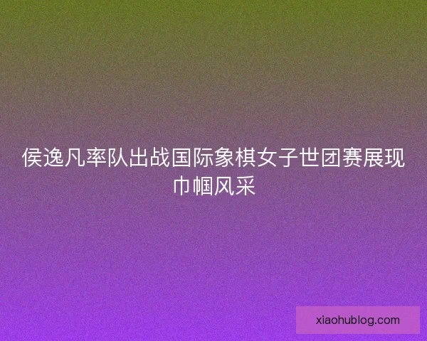 侯逸凡率队出战国际象棋女子世团赛展现巾帼风采